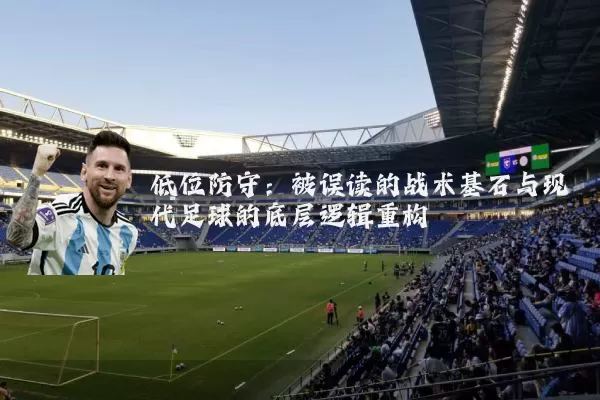 低位防守:被误读的战术基石与现代足球的底层逻辑重构